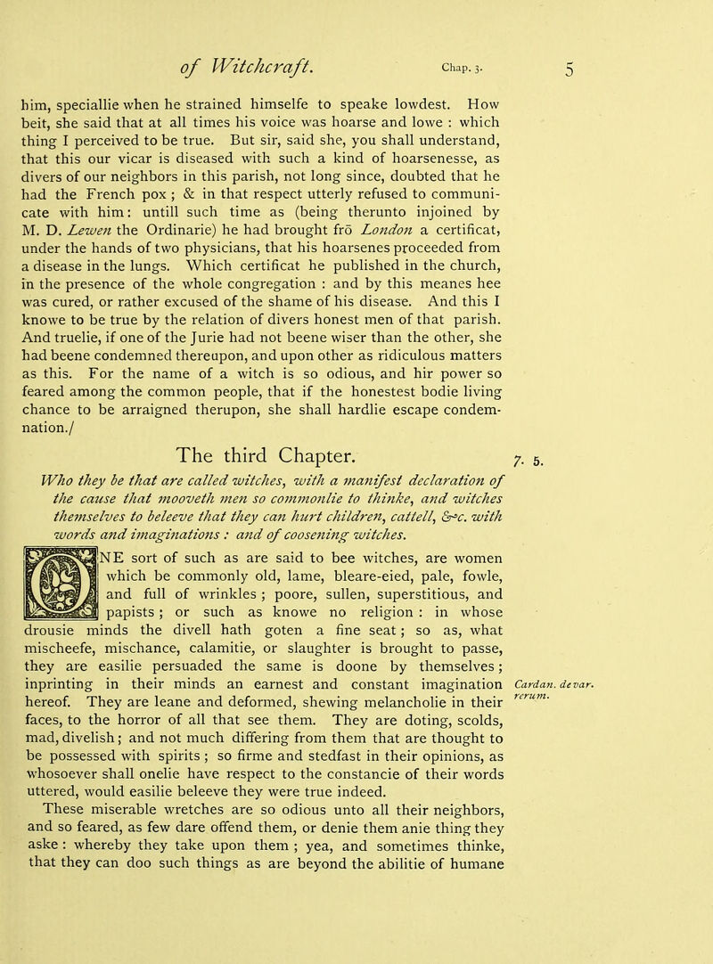 him, speciallie when he strained himselfe to speake lowdest. How beit, she said that at all times his voice was hoarse and lowe : which thing I perceived to be true. But sir, said she, you shall understand, that this our vicar is diseased with such a kind of hoarsenesse, as divers of our neighbors in this parish, not long since, doubted that he had the French pox ; & in that respect utterly refused to communi- cate with him: untill such time as (being therunto injoined by M. D. Lewen the Ordinarie) he had brought fr5 London a certificat, under the hands of two physicians, that his hoarsenes proceeded from a disease in the lungs. Which certificat he published in the church, in the presence of the whole congregation : and by this meanes hee was cured, or rather excused of the shame of his disease. And this I knowe to be true by the relation of divers honest men of that parish. And truelie, if one of the Jurie had not beene wiser than the other, she had beene condemned thereupon, and upon other as ridiculous matters as this. For the name of a witch is so odious, and hir power so feared among the common people, that if the honestest bodie living chance to be arraigned therupon, she shall hardlie escape condem- nation./ The third Chapter. 7. 5. Who they be that are called witches, with a manifest declaration of the cause that mooveth men so commonlie to thijike, and witches themselves to beleeve that they can hurt children, cattell, Qr'c. with words and imaginations: and of coosening witches. NE sort of such as are said to bee witches, are women which be commonly old, lame, bleare-eied, pale, fowle, and full of wrinkles ; poore, sullen, superstitious, and papists; or such as knowe no religion : in whose drousie minds the divell hath goten a fine seat; so as, what mischeefe, mischance, calamitie, or slaughter is brought to passe, they are easilie persuaded the same is doone by themselves; inprinting in their minds an earnest and constant imagination Cardan, devar. hereof. They are leane and deformed, shewing melancholic in their faces, to the horror of all that see them. They are doting, scolds, mad, divelish; and not much differing from them that are thought to be possessed with spirits ; so firme and stedfast in their opinions, as whosoever shall onelie have respect to the constancie of their words uttered, would easilie beleeve they were true indeed. These miserable wretches are so odious unto all their neighbors, and so feared, as few dare offend them, or denie them anie thing they aske : whereby they take upon them ; yea, and sometimes thinke, that they can doo such things as are beyond the abilitie of humane