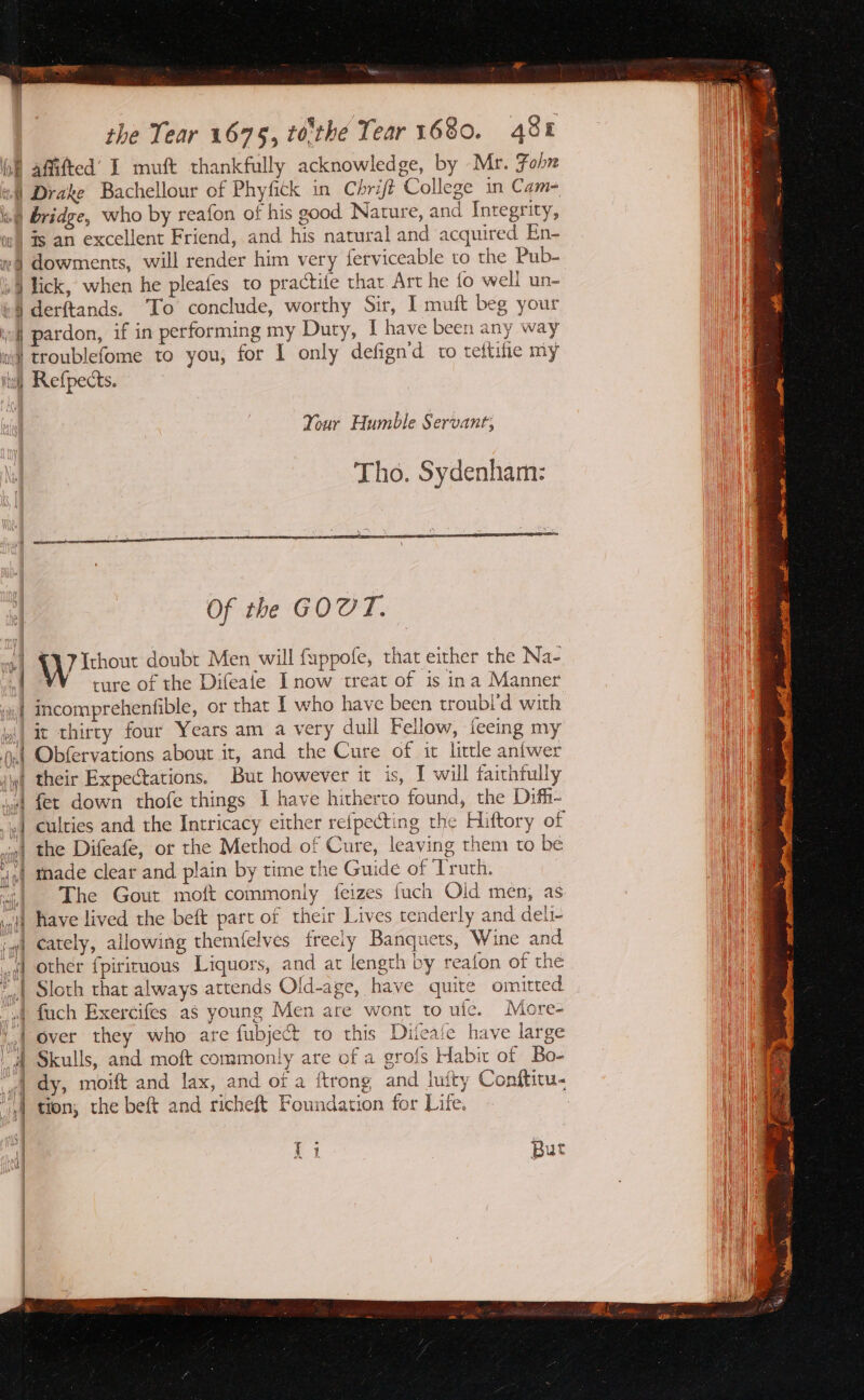 ul affitted’ I muft thankfully acknowledge, by Mr. Fohn a4) Drake Bachellour of Phyfitk in Chrift College in Cam- is) bridge, who by reafon of his good Nature, and Integrity, ow) is an excellent Friend, and his natural and acquired En- »§ dowments, will render him very ferviceable to the Pub- A lick, when he pleafes to practife that Art he fo well un- »§ derftands. To conclude, worthy Sir, I muft beg your wf pardon, if in performing my Duty, I have been any way ni) troublefome to you, for I only defign'd to teftifie my Wall Refpects. Your Humble Servant; Tho. Sydenham: ] Of the GOUT. W Ithour doubt Men will fuppofe, that either the Na- ture of the Difeafe Inow treat of is ina Manner »| incomprehenfible, or that I who have been troubi’d with y\| it thirty four Years am a very dull Fellow, feeing my jn) Obfervations about it, and the Cure of it little anfwer i their Expectations. But however it is, I will faithfully ‘ved fet down thofe things 1 have hitherto found, the Difh- je] culties and the Intricacy either refpecting the Hiftory of | the Difeafe, or the Method of Cure, leaving them to be | made clear and plain by time the Guide of ‘Truth. | The Gout moft commonly feizes fuch Old men, as have lived the beft part of their Lives tenderly and deli- cately, allowing themfelves freely Banquets, Wine and other fpiricuous Liquors, and at length by reafon of the Sloth that always attends Old-age, have quite omitted of fuch Exercifes as young Men are wont to ule. More- 1.4 over they who are fubject to this Difeafe have large _A Skulls, and moft commonly are of a grofs Habix of Bo- | | ay, mot and lax, and of a ftrong and Juity Conftiru- A ‘| tion; the beft and richeft Foundation for Life. - : a ee Bl But